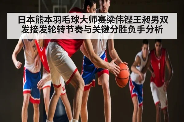 日本熊本羽毛球大师赛梁伟铿王昶男双发接发轮转节奏与关键分胜负手分析